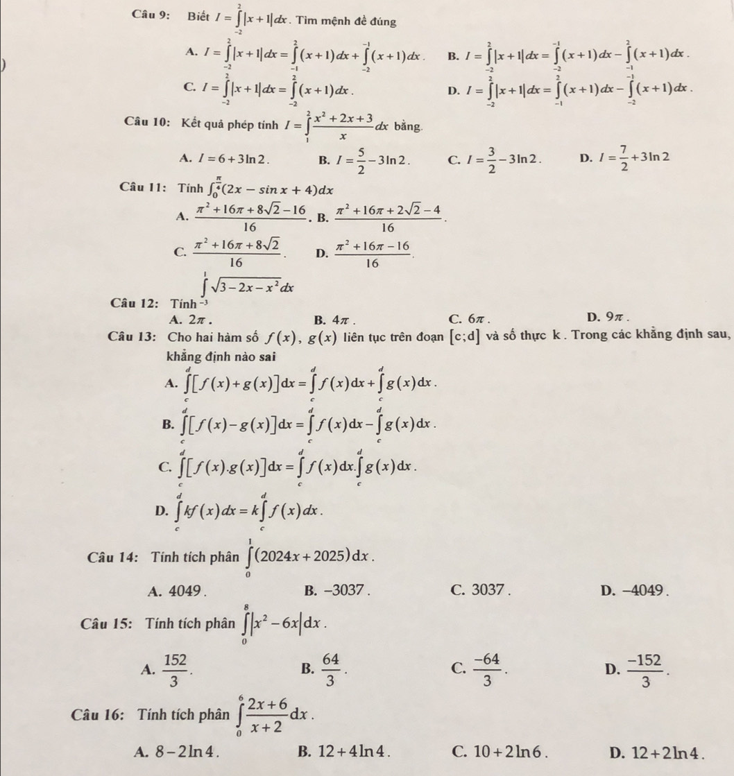 Biết I=∈tlimits^2|x+1|dx. Tìm mệnh đề đúng
A. I=∈tlimits _(-2)^2|x+1|dx=∈tlimits _(-1)^2(x+1)dx+∈tlimits _(-2)^(-1)(x+1)dx B. I=∈tlimits^2|x+1|dx=∈tlimits^(-1)(x+1)dx-∈tlimits^2(x+1)dx
C. I=∈tlimits _(-2)^2|x+1|dx=∈tlimits _(-2)^2(x+1)dx. I=∈tlimits _(-2)^(-2)|x+1|dx=∈tlimits _(-1)^(-2)(x+1)dx-∈tlimits _(-2)^(-1)(x+1)dx.
D.
Câu 10: Kết quả phép tính I=∈tlimits _1^(2frac x^2)+2x+3xdx bằng.
A. I=6+3ln 2. B. I= 5/2 -3ln 2. C. I= 3/2 -3ln 2. D. I= 7/2 +3ln 2
Câu 11: Tính ∈t _0^((frac π)4)(2x-sin x+4)dx
A.  (π^2+16π +8sqrt(2)-16)/16 . B.  (π^2+16π +2sqrt(2)-4)/16 .
C.  (π^2+16π +8sqrt(2))/16 . D.  (π^2+16π -16)/16 .
∈t^1sqrt(3-2x-x^2)dx
Câu 12: Tính
A. 2π . B. 4π . C. 6π . D.9π.
Câu 13: Cho hai hàm số f(x),g(x) liên tục trên đoạn [c;d] và số thực k . Trong các khẳng định sau,
khẳng định nào sai
A. ∈tlimits _0^(d[f(x)+g(x)]dx=∈tlimits _0^df(x)dx+∈tlimits _g^dg(x)dx.
B. ∈tlimits _0^d[f(x)-g(x)]dx=∈tlimits _0^df(x)dx-∈tlimits _0^dg(x)dx.
C. ∈tlimits _0^d[f(x).g(x)]dx=∈tlimits _0^df(x)dx.∈tlimits _0^dg(x)dx.
D. ∈tlimits _0^dkf(x)dx=k∈tlimits _c^df(x)dx.
Câu 14: Tính tích phân ∈tlimits _0^1(2024x+2025)dx.
A. 4049 . B. −3037 . C. 3037 . D. -4049.
Câu 15: Tính tích phân ∈tlimits _0^8|x^2)-6x|dx.
A.  152/3 .  64/3 .  (-64)/3 . D.  (-152)/3 .
B.
C.
Câu 16: Tính tích phân ∈tlimits _0^(6frac 2x+6)x+2dx.
A. 8-2ln 4. B. 12+4ln 4. C. 10+2ln 6. D. 12+2ln 4.