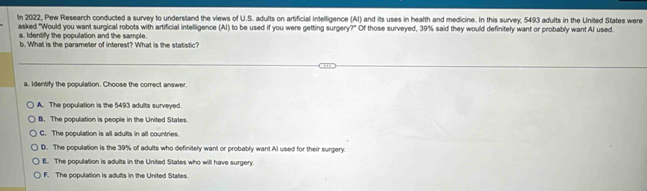 In 2022, Pew Research conducted a survey to understand the views of U.S. adults on artificial intelligence (AI) and its uses in health and medicine. In this survey, 5493 adults in the United States were
asked "Would you want surgical robots with artificial intelligence (Al) to be used if you were getting surgery?" Of those surveyed, 39% said they would definitely want or probably want Al used.
a. Identify the population and the sample.
b. What is the parameter of interest? What is the statistic?
a. Identify the population. Choose the correct answer.
A. The population is the 5493 adults surveyed.
B. The population is people in the United States.
C. The population is all adults in all countries.
D. The population is the 39% of adults who definitely want or probably want Al used for their surgery.
E. The population is adults in the United States who will have surgery.
F. The population is adults in the United States.