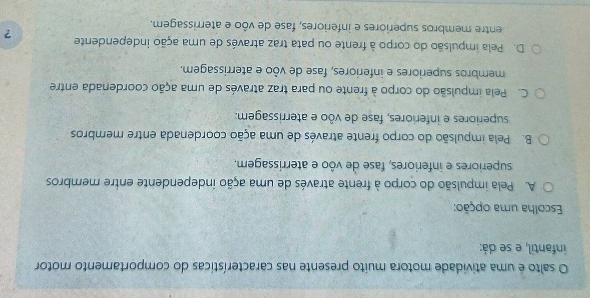 salto é uma atividade motora muito presente nas características do comportamento motor
infantil, e se dá:
Escolha uma opção:
A. Pela impulsão do corpo à frente através de uma ação independente entre membros
superiores e inferiores, fase de vôo e aterrissagem.
B. Pela impulsão do corpo frente através de uma ação coordenada entre membros
superiores e inferiores, fase de vôo e aterrissagem.
C. Pela impulsão do corpo à frente ou para traz através de uma ação coordenada entre
membros superiores e inferiores, fase de vôo e aterrissagem.
D. Pela impulsão do corpo à frente ou pata traz através de uma ação independente
?
entre membros superiores e inferiores, fase de vôo e aterrissagem.