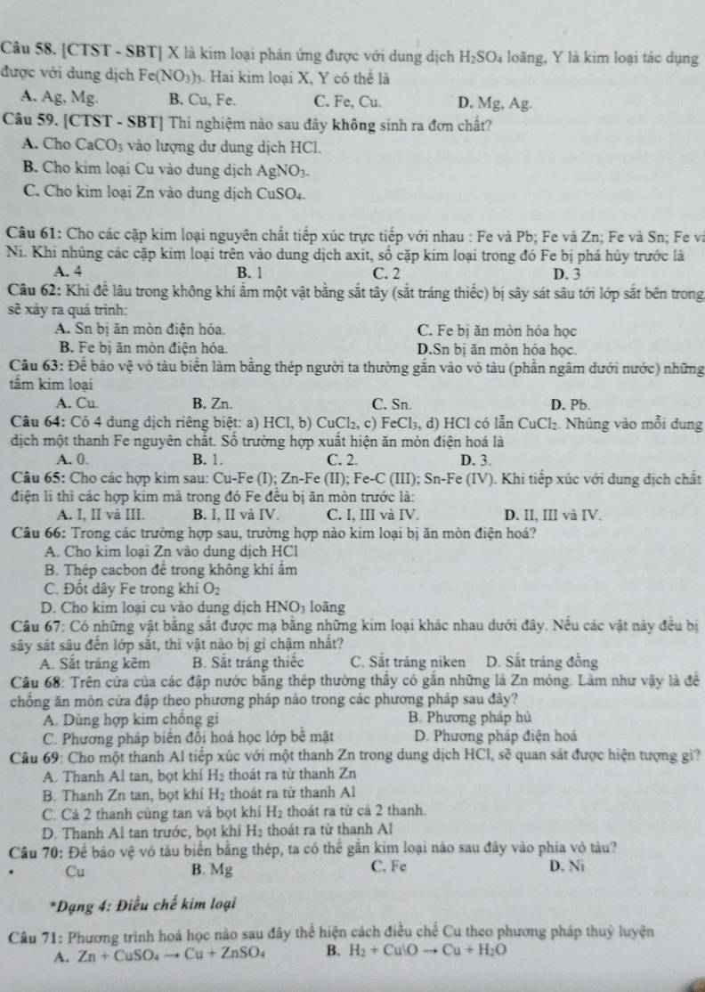[CTST - SBT] X là kim loại phản ứng được với dung dịch H_2SO_4 loãng, Y là kim loại tác dụng
được với dung dịch Fe(NO_3). Hai kim loại X, Y có thể là
A. Ag, Mg. B. Cu, Fe. C. Fe, Cu. D. Mg, Ag.
Câu 59. [CTST - SBT] Thi nghiệm nào sau đây không sinh ra đơn chất?
A. Cho CaCO_3 vào lượng dư dung dịch HCl.
B. Cho kim loại Cu vào dung dịch AgNO_3.
C. Cho kim loại Zn vào dung dịch CuSO₄.
Câu 61: Cho các cặp kim loại nguyên chất tiếp xúc trực tiếp với nhau : Fe và Pb; Fe và Zn; Fe và Sn; Fe và
Ni. Khi nhúng các cặp kim loại trên vào dung dịch axit, số cặp kim loại trong đó Fe bị phá hủy trước là
A. 4 B. 1 C. 2 D. 3
Câu 62: Khi để lâu trong không khí ẩm một vật bằng sắt tây (sắt tráng thiếc) bị sây sát sâu tới lớp sắt bên trong
sẽ xảy ra quá trình:
A. Sn bị ăn mòn điện hóa. C. Fe bị ăn mòn hóa học
B. Fe bị ăn mòn điện hóa. D.Sn bị ăn mòn hóa học.
Câu 63: Để bảo vệ vỏ tàu biển làm bằng thép người ta thường gắn vào vô tàu (phần ngâm đưới nước) những
tầm kim loại
A. Cu. B. Zn. C. Sn. D. Pb.
Câu 64: Có 4 dung dịch riêng biệt: a) HCI,b) C Cl_2,c) Fe Cl_3,d) HCl có lẫn CuCl₂. Nhúng vào mỗi dung
dịch một thanh Fe nguyên chất. Số trường hợp xuất hiện ăn mòn điện hoá là
A. 0. B. 1. C. 2. D. 3.
Câu 65: Cho các hợp kim sau: Cu-Fe (I); Zn-Fe (II); Fe-C (III); Sn-Fe (IV). Khi tiếp xúc với dung dịch chất
điện li thì các hợp kim mà trong đó Fe đều bị ăn mòn trước là:
A. I. II và III. B. I, II và IV. C. I, III và IV. D. II, III và IV.
Câu 66: Trong các trường hợp sau, trường hợp nào kim loại bị ăn mòn điện hoá?
A. Cho kim loại Zn vào dung dịch HCl
B. Thép cacbon để trong không khi ẩm
C. Đốt dây Fe trong khí O_2
D. Cho kim loại cu vào dung dịch HNO_3 loàng
Câu 67: Có những vật bằng sắt được mạ bằng những kim loại khác nhau dưới đây. Nều các vật này đều bị
sây sát sâu đến lớp sắt, thì vật nào bị gi chậm nhất?
A. Sắt tráng kẽm B. Sắt tráng thiếc C. Sắt tráng niken D. Sắt tráng đồng
Câu 68: Trên cửa của các đập nước bằng thép thường thấy có gắn những lá Zn mỏng. Làm như vậy là để
chống ăn mòn cửa đập theo phương pháp nào trong các phương pháp sau đây?
A. Dùng hợp kim chống gi B. Phương pháp hủ
C. Phương pháp biển đổi hoá học lớp bề mặt D. Phương pháp điện hoá
Câu 69: Cho một thanh Al tiếp xúc với một thanh Zn trong dung dịch HCl, sẽ quan sát được hiện tượng gi?
A. Thanh Al tan, bọt khi H_2 thoát ra từ thanh Zn
B. Thanh Zn tan, bọt khi H_2 thoát ra từ thanh Al
C. Cả 2 thanh củng tan và bọt khí H_2 thoát ra từ cả 2 thanh.
D. Thanh Al tan trước, bọt khí H_2 thoát ra tử thanh Al
Câu 70: Để bảo vệ vỏ tàu biển bằng thép, ta có thể gắn kim loại nào sau đây vào phía vỏ tàu?
Cu B. Mg C. Fe D. Ni
*Dạng 4: Điều chế kim loại
Câu 71: Phương trình hoá học nào sau đây thể hiện cách điều chế Cu theo phương pháp thuỷ luyện
A. Zn+CuSO_4to Cu+ZnSO_4 B. H_2+CuIOto Cu+H_2O