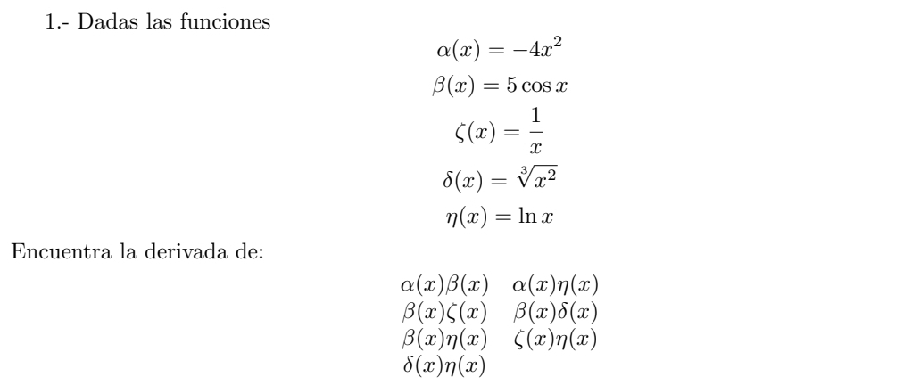 1.- Dadas las funciones
alpha (x)=-4x^2
beta (x)=5cos x
zeta (x)= 1/x 
delta (x)=sqrt[3](x^2)
eta (x)=ln x
Encuentra la derivada de:
alpha (x)beta (x)alpha (x)n(x)
beta (x)zeta (x)beta (x)delta (x)
beta (x)eta (x)&zeta (x)eta (x)
delta (x)eta (x)