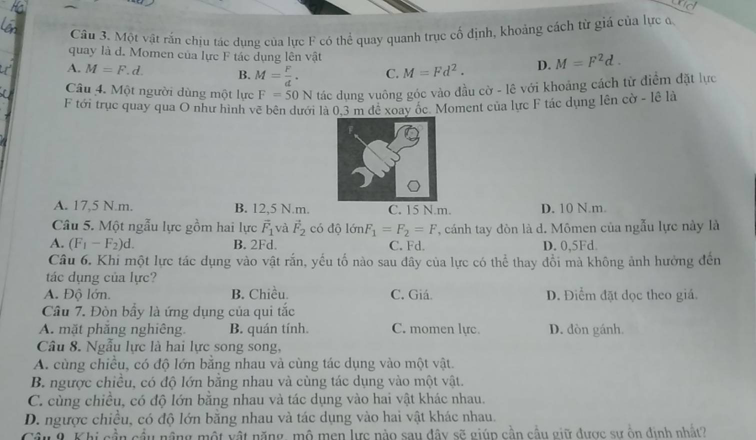 ad
Câu 3. Một vật rắn chịu tác dụng của lực F có thể quay quanh trục cố định, khoảng cách từ giá của lực đ.
quay là d. Momen của lực F tác dụng lên vật
A. M=F.d. M=Fd^2.
D. M=F^2d.
B. M= F/d .
C.
Câu 4. Một người dùng một lực F=50N tác dụng vuông góc vào đầu cờ - lê với khoảng cách từ điểm đặt lực
F tới trục quay qua O như hình vẽ bên dưới là 0,3 m đề xoay ốc. Moment của lực F tác dụng lên cờ - lê là
A. 17,5 N.m. B. 12,5 N.m. C. 15 N.m. D. 10 N.m.
Câu 5. Một ngẫu lực gồm hai lực vector F_1 và vector F_2 có độ lớn F_1=F_2=F , cánh tay đòn là d. Mômen của ngẫu lực này là
A. (F_1-F_2)d. B. 2Fd. C. Fd. D. 0,5Fd.
Câu 6. Khi một lực tác dụng vào vật rắn, yếu tố nào sau đây của lực có thể thay đồi mà không ảnh hưởng đến
tác dụng của lực?
A. Độ lớn. B. Chiều. C. Giá. D. Điểm đặt dọc theo giá.
Câu 7. Đòn bầy là ứng dụng của qui tắc
A. mặt phăng nghiêng. B. quán tính. C. momen lực. D. dòn gánh.
Câu 8. Ngẫu lực là hai lực song song,
A. cùng chiều, có độ lớn bằng nhau và cùng tác dụng vào một vật.
B. ngược chiều, có độ lớn bằng nhau và cùng tác dụng vào một vật.
C. cùng chiều, có độ lớn bằng nhau và tác dụng vào hai vật khác nhau.
D. ngược chiều, có độ lớn bằng nhau và tác dụng vào hai vật khác nhau.
Câu 9. Khi cần cầu nâng một vật năng, mô men lực nào sau đây sẽ giúp cần cầu giữ được sư ôn định nhất?