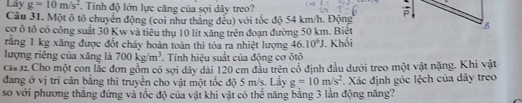 Lây g=10m/s^2 *. Tính độ lớn lực căng của sợi dây treo? 

Câu 31. Một ô tô chuyển động (coi như thăng đểu) với tốc độ 54 km/h. Động 
cơ ô tô có công suất 30 Kw và tiêu thụ 10 lít xăng trên đoạn đường 50 km. Biết 
rằng 1 kg xăng được đốt cháy hoàn toàn thì tòa ra nhiệt lượng 46.10^6J. Khối 
lượng riêng của xăng là 700kg/m^3 *. Tính hiệu suất của động cơ ôtô 
ca 32 Cho một con lắc đơn gồm có sợi dây dài 120 cm đầu trên cổ định đầu dưới treo một vật nặng. Khi vật 
đang ở vị trí cân bằng thì truyền cho vật một tốc độ 5 m/s. Lấy g=10m/s^2. Xác định góc lệch của dây treo 
so với phương thắng đứng và tốc độ của vật khi vật có thế năng bằng 3 lần động năng?