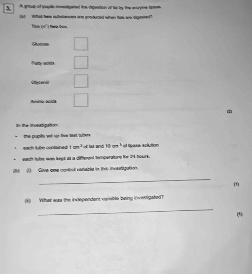 A group of pupils investigated the digestion of fat by the enzyme lipase. 
(a) What two substances are produced when fats are digested? 
Tick (√ ) two bax. 
Glucose 
Fatty acids 
Glycerol 
Amino acids 
(2) 
In the investigation: 
*the pupils set up five test tubes 
. each tube contained tan^3 of fat and 10cm^3 of lipase solution 
each tube was kept at a different temperature for 24 hours. 
(b) (i) Give one control variable in this investigation. 
_ 
(1) 
(iii) What was the independent variable being investigated? 
_ 
(1)