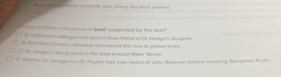 fead the question carefully and select the best answer.
Which of these inferences is best supported by the text?
A. Cathenine LeMaigre had been a close friend of Dr. Hodge's daughter.
B. Elizabeth Drinker ultimately discovered the cure to yellow fever.
C. Dr. Hodge's family lived in the area around Water Street.
D. Neither Dr. Hodge nor Dr. Fouike had ever heard of John Redman before meeting Benjamin Rush.