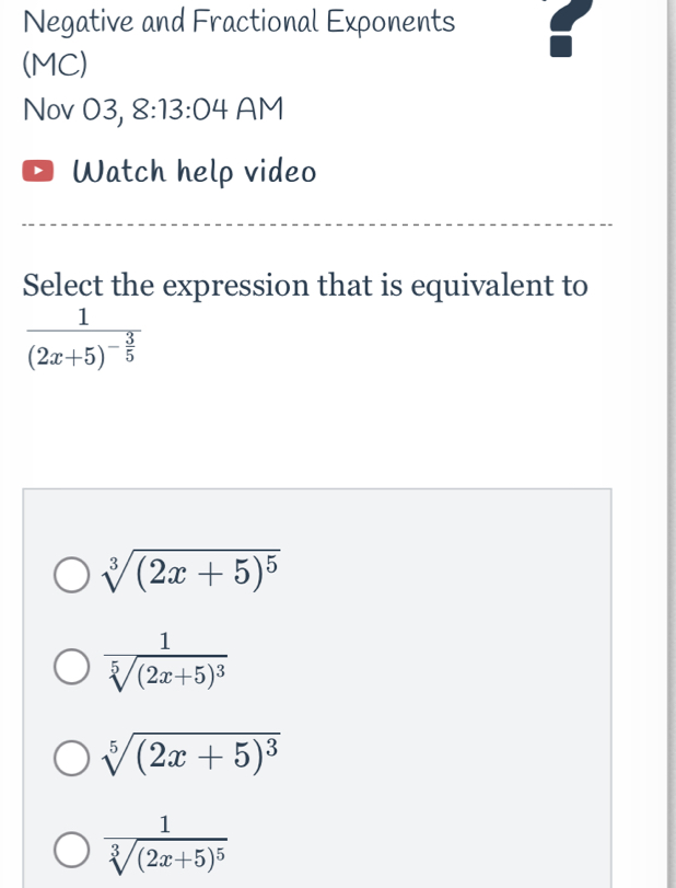 Negative and Fractional Exponents t
(MC)
Nov 03, 8: 13:0 4 AM
Watch help video
Select the expression that is equivalent to
frac 1(2x+5)^- 3/5 
sqrt[3]((2x+5)^5)
frac 1sqrt[5]((2x+5)^3)
sqrt[5]((2x+5)^3)
frac 1sqrt[3]((2x+5)^5)