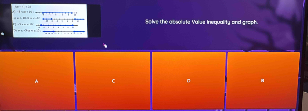 |4m-4|<36</tex>
A) -8
B) m>10 or  Solve the absolute Value inequality and graph.
C) -3 ≤ m≤ 10
D) m≤ -3 or m ≥ 10 :
A
C
D
B