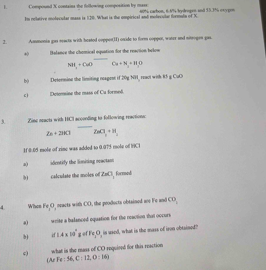 Compound X contains the following composition by mass:
40% carbon, 6.6% hydrogen and 53.3% oxygen 
Its relative molecular mass is 120. What is the empirical and molecular formula of X. 
2. Ammonia gas reacts with heated copper(II) oxide to form copper, water and nitrogen gas. 
a) Balance the chemical equation for the reaction below
NH_3+CuOCu+N_2+H_2O
b) Determine the limiting reagent if 20g NH react with 85 g CuO 
c) Determine the mass of Cu formed. 
_ 
3. Zinc reacts with HCl according to following reactions:
Zn+2HCl ZnCl_2+H_2
If 0.05 mole of zinc was added to 0.075 mole of HCl
a) identify the limiting reactant 
b) calculate the moles of ZnCl_2 formed 
4. When Fe_2O_3 reacts with CO, the products obtained are Fe and CO_2
a) write a balanced equation for the reaction that occurs 
b) if 1.4* 10^4g of Fe_2O_3 is used, what is the mass of iron obtained? 
c) what is the mass of CO required for this reaction 
(Ar Fe : 56, C :12,O:16)