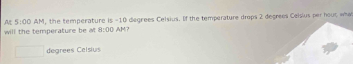 At 5:00 AM , the temperature is -10 degrees Celsius. If the temperature drops 2 degrees Celsius per hour, wha 
will the temperature be at 8:00 AM 17
degrees Celsius