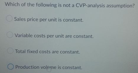 Which of the following is not a CVP-analysis assumption?
Sales price per unit is constant.
Variable costs per unit are constant.
Total fixed costs are constant.
Production vol me is constant.