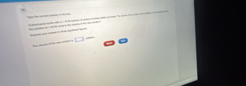 Type the cored: arewer in the box 
phermanter works with is 1.75 M solution of sodium bronide (Naift) and water. The volume of the soluton is it a masters, it he phiert duss 
tThe soluson to 's 00 Mt, what is the volume of the new soluton? 
Enpress, your anewer to three sighfficant fgures. 
The volume of the new solution is □ 
Nost 
Resel