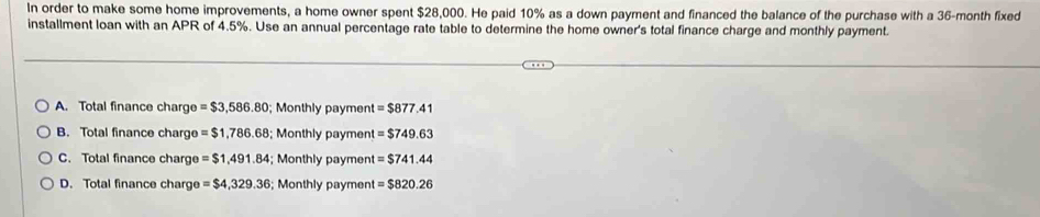 In order to make some home improvements, a home owner spent $28,000. He paid 10% as a down payment and financed the balance of the purchase with a 36-month fixed
installment loan with an APR of 4.5%. Use an annual percentage rate table to determine the home owner's total finance charge and monthly payment.
A. Total finance charge = $3,586.80; Monthly payment = $877.41
B. Total finance charge = $1,786.68; Monthly payment =$749.63
C. Total finance char = $1,491.84; Monthly payment =$741.44
D. Total finance charg e=$4,329.36; Monthly payment =$820.26