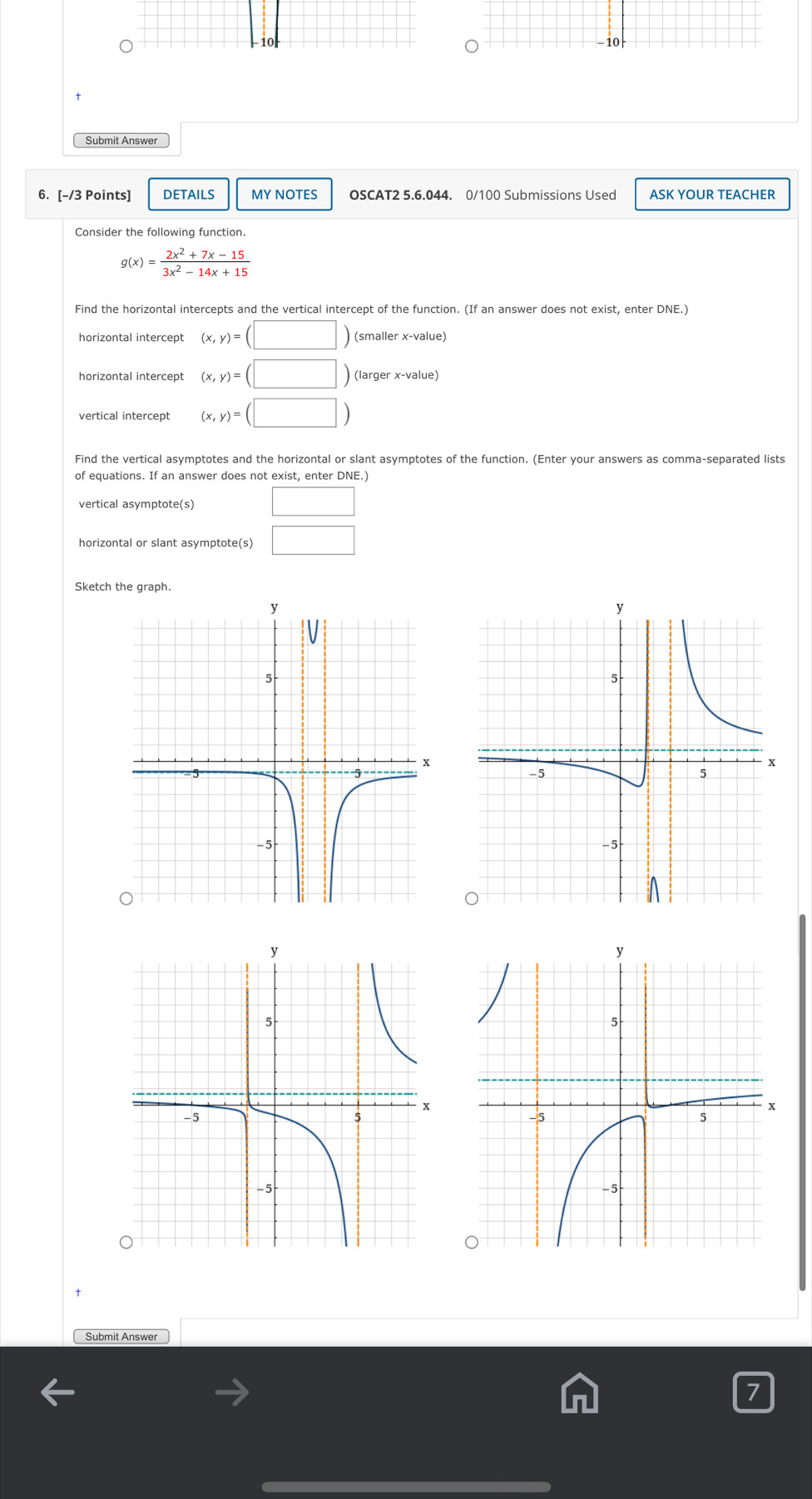 −10 
Submit Answer 
6. [-/3 Points] DETAILS MY NOTES OSCAT2 5.6.044. 0/100 Submissions Used ASK YOUR TEACHER
g(x)= (2x^2+7x-15)/3x^2-14x+15 
Find the horizontal intercepts and the vertical intercept of the function. (If an answer does not exist, enter DNE.) 
horizontal intercept (x,y)=(□ ) (smaller x -value) 
horizontal intercept (x,y)=(□ ) (larger x -value) 
vertical intercept (x,y)=(□ )
Find the vertical asymptotes and the horizontal or slant asymptotes of the function. (Enter your answers as comma-separated lists 
of equations. If an answer does not exist, enter DNE.) 
vertical asymptote(s) □ 
horizontal or slant asymptote(s) □ 
Sketch the graph. 
Submit Answer 
7