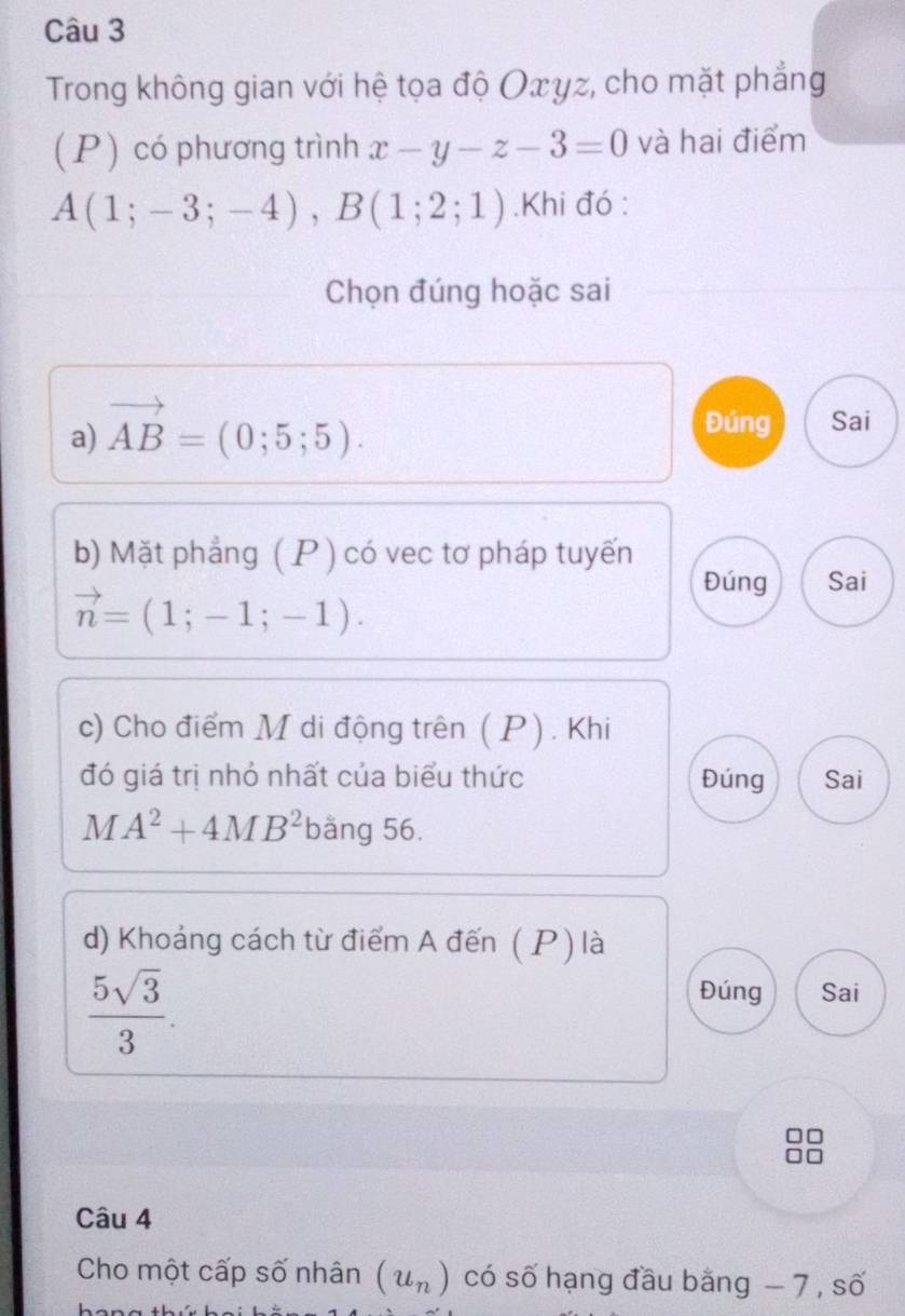 Trong không gian với hệ tọa độ Oxyz, cho mặt phẳng 
( P) có phương trình x-y-z-3=0 và hai điểm
A(1;-3;-4), B(1;2;1).Khi đó : 
Chọn đúng hoặc sai 
a) vector AB=(0;5;5). 
Đúng Sai 
b) Mặt phẳng ( P ) có vec tơ pháp tuyến
vector n=(1;-1;-1). 
Đúng Sai 
c) Cho điểm M di động trên ( P). Khi 
đó giá trị nhỏ nhất của biểu thức Đúng Sai
MA^2+4MB^2 bằng 56. 
d) Khoảng cách từ điểm A đến ( P ) là
 5sqrt(3)/3 . 
Đúng Sai 
Câu 4 
Cho một cấp số nhân (u_n) có số hạng đầu băng - 7 , số