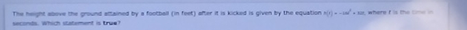 The height above the ground attained by a football (in feet) after it is kicked is given by the equation h(t)=-16t^2+12t
seconds. Which statement is true? t where i is the tm n