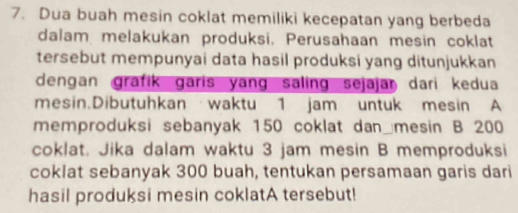 Dua buah mesin coklat memiliki kecepatan yang berbeda 
dalam melakukan produksi. Perusahaan mesin coklat 
tersebut mempunyai data hasil produksi yang ditunjukkan 
dengan grafik garis yang saling sejajar dari kedua 
mesin.Dibutuhkan waktu 1 jam untuk mesin A 
memproduksi sebanyak 150 coklat dan mesin B 200
coklat. Jika dalam waktu 3 jam mesin B memproduksi 
coklat sebanyak 300 buah, tentukan persamaan garis dari 
hasil produksi mesin coklatA tersebut!