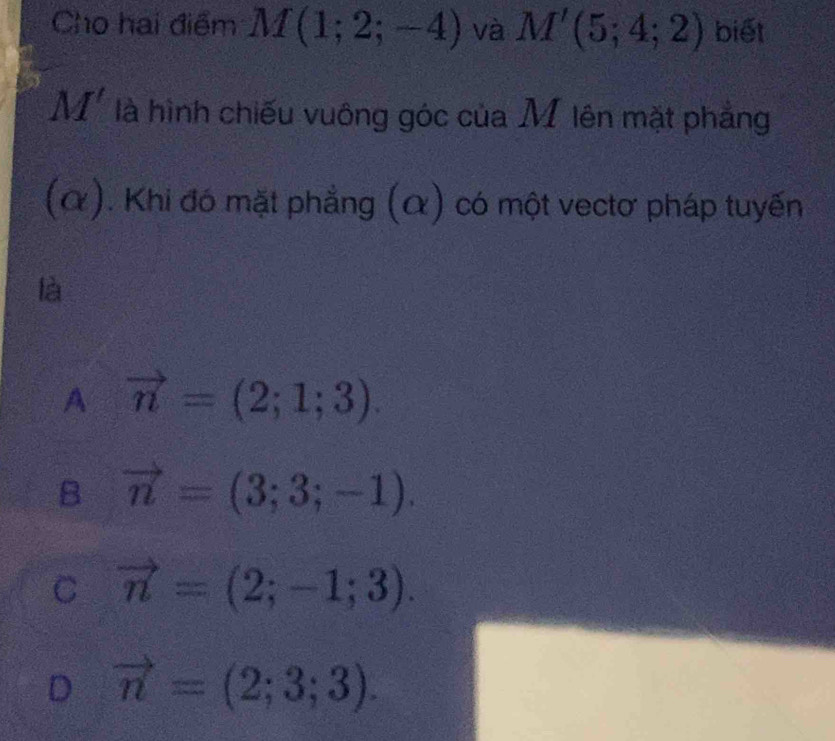 Cho hai điểm M(1;2;-4) và M'(5;4;2) biết
M' là hình chiếu vuông góc của M lên mặt phẳng
(α). Khi đó mặt phẳng (α) có một vectơ pháp tuyến
là
A vector n=(2;1;3).
B vector n=(3;3;-1).
C vector n=(2;-1;3).
D vector n=(2;3;3).