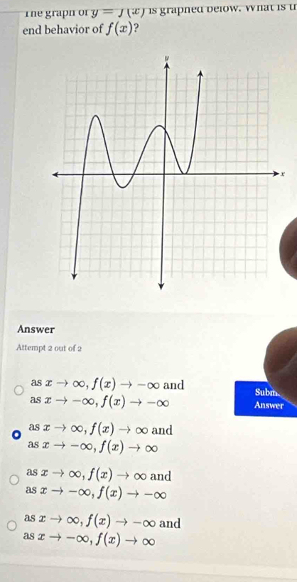 The graph of y=J(x) is graphed below. What is t
end behavior of f(x) ?
x
Answer
Attempt 2 out of 2
asxto ∈fty , f(x)to -∈fty and Subm
asxto -∈fty , f(x)to -∈fty
Answer
。 asxto ∈fty , f(x)to ∈fty and
asxto -∈fty , f(x)to ∈fty
as xto ∈fty , f(x)to ∈fty and
as xto -∈fty , f(x)to -∈fty
as xto ∈fty , f(x)to -∈fty and
as xto -∈fty , f(x)to ∈fty