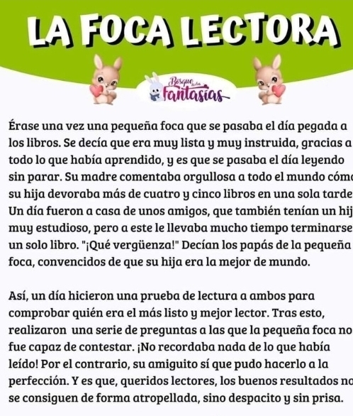 LA FOCA LECTORA 
Bésque 
# fañlasías 
Érase una vez una pequeña foca que se pasaba el día pegada a 
los libros. Se decía que era muy lista y muy instruida, gracias a 
todo lo que había aprendido, y es que se pasaba el día leyendo 
sin parar. Su madre comentaba orgullosa a todo el mundo cóm 
su hija devoraba más de cuatro y cinco libros en una sola tarde 
Un día fueron a casa de unos amigos, que también tenían un hij 
muy estudioso, pero a este le llevaba mucho tiempo terminarse 
un solo libro. "¡Qué vergüenza!" Decían los papás de la pequeña 
foca, convencidos de que su hija era la mejor de mundo. 
Así, un día hicieron una prueba de lectura a ambos para 
comprobar quién era el más listo y mejor lector. Tras esto, 
realizaron una serie de preguntas a las que la pequeña foca no 
fue capaz de contestar. ¡No recordaba nada de lo que había 
leído! Por el contrario, su amiguito sí que pudo hacerlo a la 
perfección. Y es que, queridos lectores, los buenos resultados no 
se consiguen de forma atropellada, sino despacito y sin prisa.