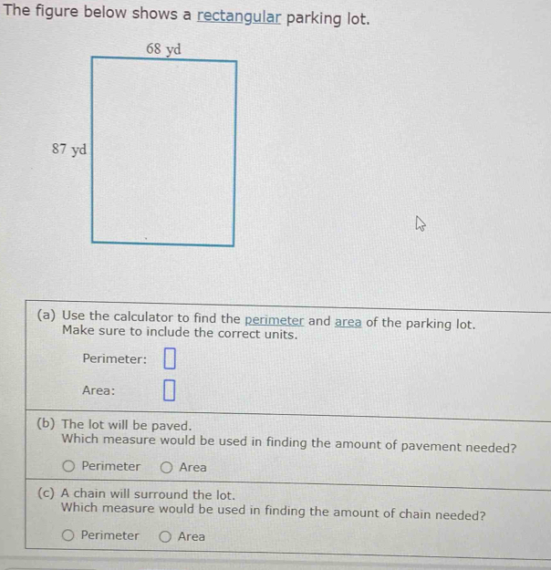 The figure below shows a rectangular parking lot.
(a) Use the calculator to find the perimeter and area of the parking lot.
Make sure to include the correct units.
Perimeter: □ 
Area:
(b) The lot will be paved.
Which measure would be used in finding the amount of pavement needed?
Perimeter Area
(c) A chain will surround the lot.
Which measure would be used in finding the amount of chain needed?
Perimeter Area