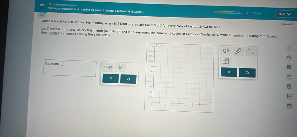 Graphs and Functions 
Writing an equation and drawing its graph to model a real-world situation... — —————— 25 Niko 
Omar is a software salesman. His monthly salary is $1800 plus an additional $110 for every copy of History is Fun he sells. 
Español 
Let S represent his total salary this month (in dollars), and let N represent the number of copies of History is Fun he sells. Write an equation relating S to N, and 
then graph your equation using the axes below. 
? 

Equation: □
□ =□  □ /□  
× 
× 
φ 
^
