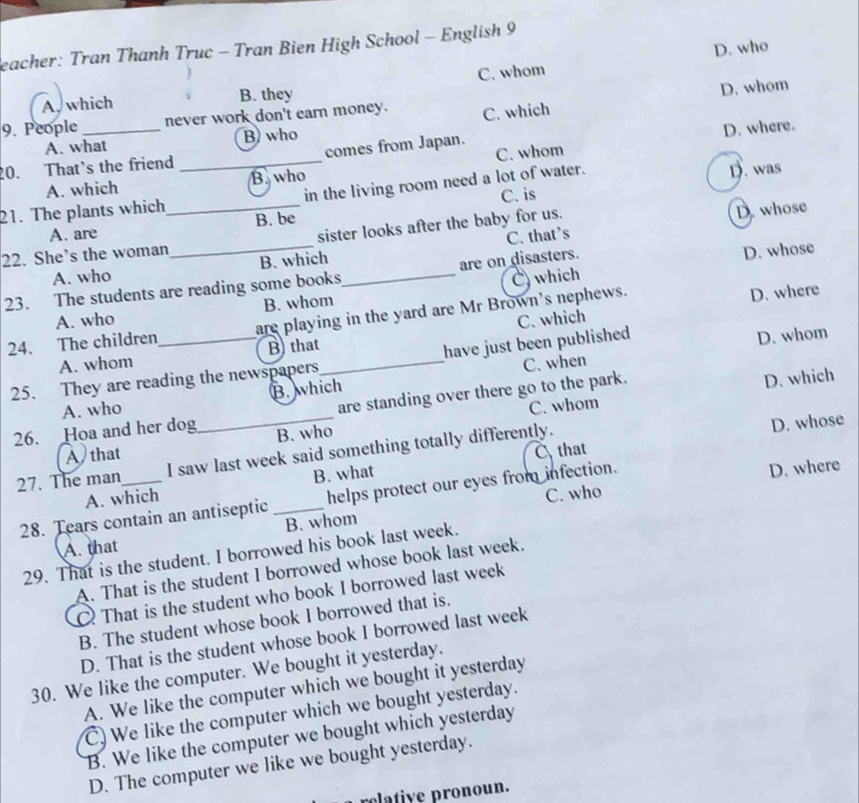 eacher: Tran Thanh Truc - Tran Bien High School - English 9
C. whom D. who
A, which B. they
9. People _never work don't earn money. D. whom
C. which
C. whom D. where.
A. what B) who
20. That's the friend_ comes from Japan.
A. which B. who
21. The plants which_ in the living room need a lot of water.
D. was
D. whose
A. are B. be C. is
22. She's the woman_ sister looks after the baby for us.
D. whose
A. who B. which C. that's
23. The students are reading some books_ are on disasters.
D. where
A. who B. whom C) which
24. The children_ are playing in the yard are Mr Brown's nephews.
A. whom B) that_ C. which
have just been published
C. when D. whom
25. They are reading the newspapers
C. whom D. which
A. who B. which
26. Hoa and her dog_ are standing over there go to the park.
B. who
A that
that
27. The man_ I saw last week said something totally differently.
D. whose
A. which B. what
D. where
C. who
28. Tears contain an antiseptic _helps protect our eyes from infection.
B. whom
A. that
29. That is the student. I borrowed his book last week.
A. That is the student I borrowed whose book last week.
That is the student who book I borrowed last week
B. The student whose book I borrowed that is.
D. That is the student whose book I borrowed last week
30. We like the computer. We bought it yesterday.
A. We like the computer which we bought it yesterday
C) We like the computer which we bought yesterday.
B. We like the computer we bought which yesterday
D. The computer we like we bought yesterday.
rclative pronoun.