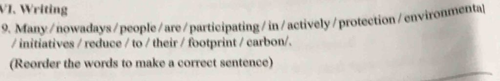 Writing 
9. Many/nowadays/ people/ are/participating/in/actively/protection/environmenta| 
/ initiatives / reduce / to / their / footprint / carbon/. 
(Reorder the words to make a correct sentence)