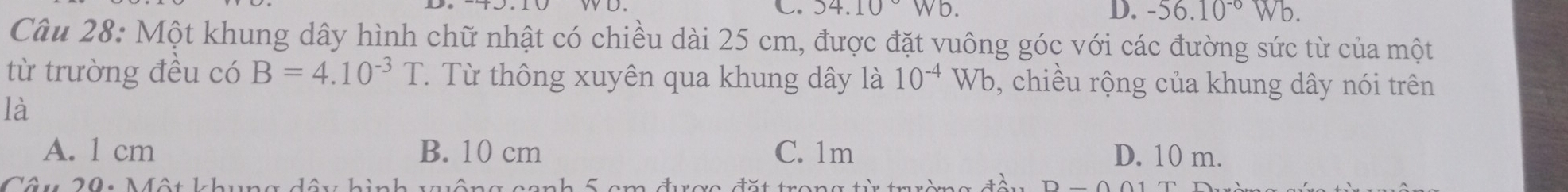 54.10Wb. 
D. -56.10^(-0)Wb. 
Câu 28: Một khung dây hình chữ nhật có chiều dài 25 cm, được đặt vuông góc với các đường sức từ của một
từ trường đều có B=4.10^(-3)T T. Từ thông xuyên qua khung dây là 10^(-4)Wb , chiều rộng của khung dây nói trên
là
A. 1 cm B. 10 cm C. 1m D. 10 m.
Mâu 20. Một 1