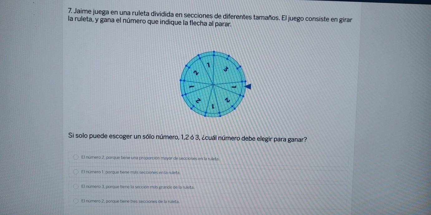 Jaime juega en una ruleta dividida en secciones de diferentes tamaños. El juego consiste en girar
la ruleta, y gana el número que indique la flecha al parar.
1
3
~
~
-
è s
Si solo puede escoger un sólo número, 1, 2 ó 3, ¿cuál número debe elegir para ganar?
El número 2, porque tiene una proporción mayor de secciones en la ruleta.
El número 1, porque tiene más secciones en la ruleta.
El número 3, porque tiene la sección más grande de la ruleta.
El número 2, porque tiene tres secciones de la ruleta.