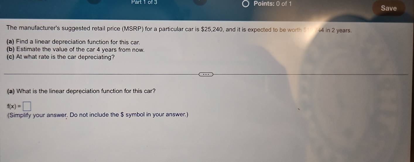 Par of 3 Points: 0 of 1 
Save 
The manufacturer's suggested retail price (MSRP) for a particular car is $25,240, and it is expected to be worth $ 44 in 2 years. 
(a) Find a linear depreciation function for this car. 
(b) Estimate the value of the car 4 years from now. 
(c) At what rate is the car depreciating? 
(a) What is the linear depreciation function for this car?
f(x)=□
(Simplify your answer. Do not include the $ symbol in your answer.)