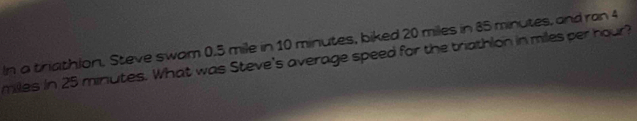 In a triathlon. Steve swam 0.5 mile in 10 minutes, biked 20 miles in 85 minutes, and ran 4
miles in 25 minutes. What was Steve's average speed for the trathlon in miles per hour?