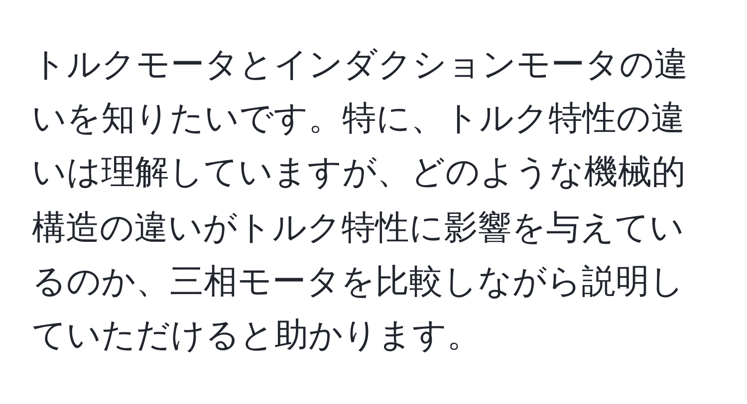 トルクモータとインダクションモータの違いを知りたいです。特に、トルク特性の違いは理解していますが、どのような機械的構造の違いがトルク特性に影響を与えているのか、三相モータを比較しながら説明していただけると助かります。