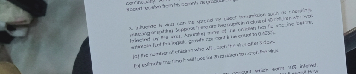 continuously. An 
Robert receive from his parents as graduatio 
3. Influenza B virus can be spread by direct transmission such as coughing, 
sneezing or spitting. Suppose there are two pupils in a class of 40 children who was 
infected by the virus. Assuming none of the children has flu vaccine before, 
estimate (Let the logistic growth constant k be equal to 0.6030). 
(a) the number of children who will catch the virus after 3 days. 
(b) estimate the time it will take for 20 children to catch the virus. 
account which earns 10% interest,
years? How