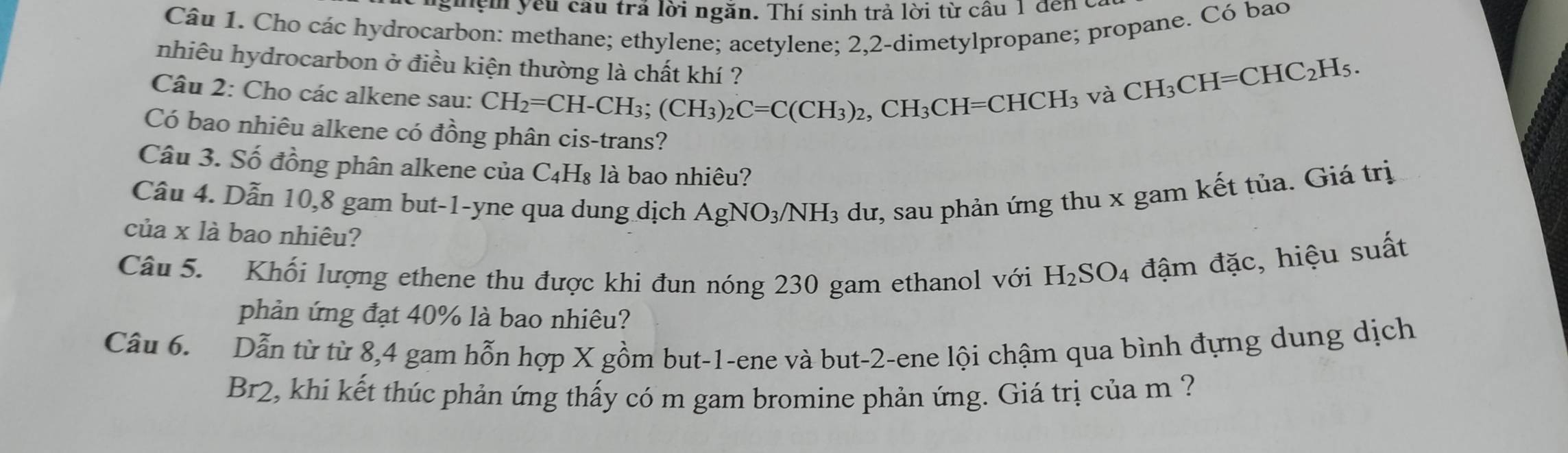 ngiệm yêu cầu trả lời ngăn. Thí sinh trả lời từ câu 1 đếnc 
Câu 1. Cho các hydrocarbon: methane; ethylene; acetylene; 2,2 -dimetylpropane; propane. Có bao 
nhiêu hydrocarbon ở điều kiện thường là chất khí ? 
Câu 2: Cho các alkene sau: CH_2=CH-CH_3; (CH_3)_2C=C(CH_3)_2, CH_3CH=CHCH_3
và CH_3CH=CHC_2H_5. 
Có bao nhiêu alkene có đồng phân cis-trans? 
Câu 3. Số đồng phân alkene của C₄H₈ là bao nhiêu? 
Câu 4. Dẫn 10,8 gam but-1-yne qua dung dịch AgNO_3/NH_3 dư, sau phản ứng thu x gam kết tủa. Giá trị 
của x là bao nhiêu? 
Câu 5. Khối lượng ethene thu được khi đun nóng 230 gam ethanol với H_2SO_4 đậm đặc, hiệu suất 
phản ứng đạt 40% là bao nhiêu? 
Câu 6. Dẫn từ từ 8, 4 gam hỗn hợp X gồm but -1 -ene và but -2 -ene lội chậm qua bình đựng dung dịch 
Br2, khi kết thúc phản ứng thấy có m gam bromine phản ứng. Giá trị của m ?