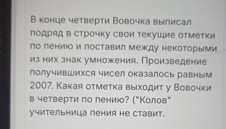 В конце четверти Вовочка вылисал 
подряд в строчку свои текушие отметки 
по лению и поставил Между некоторыми 
из них знак умножения. Произведение 
лолучивШихся чисел оказалось равным 
2007. Какая отметка выходит у Вовочки 
в четверти πо лению? ("Колов" 
учительница пения не ставит.