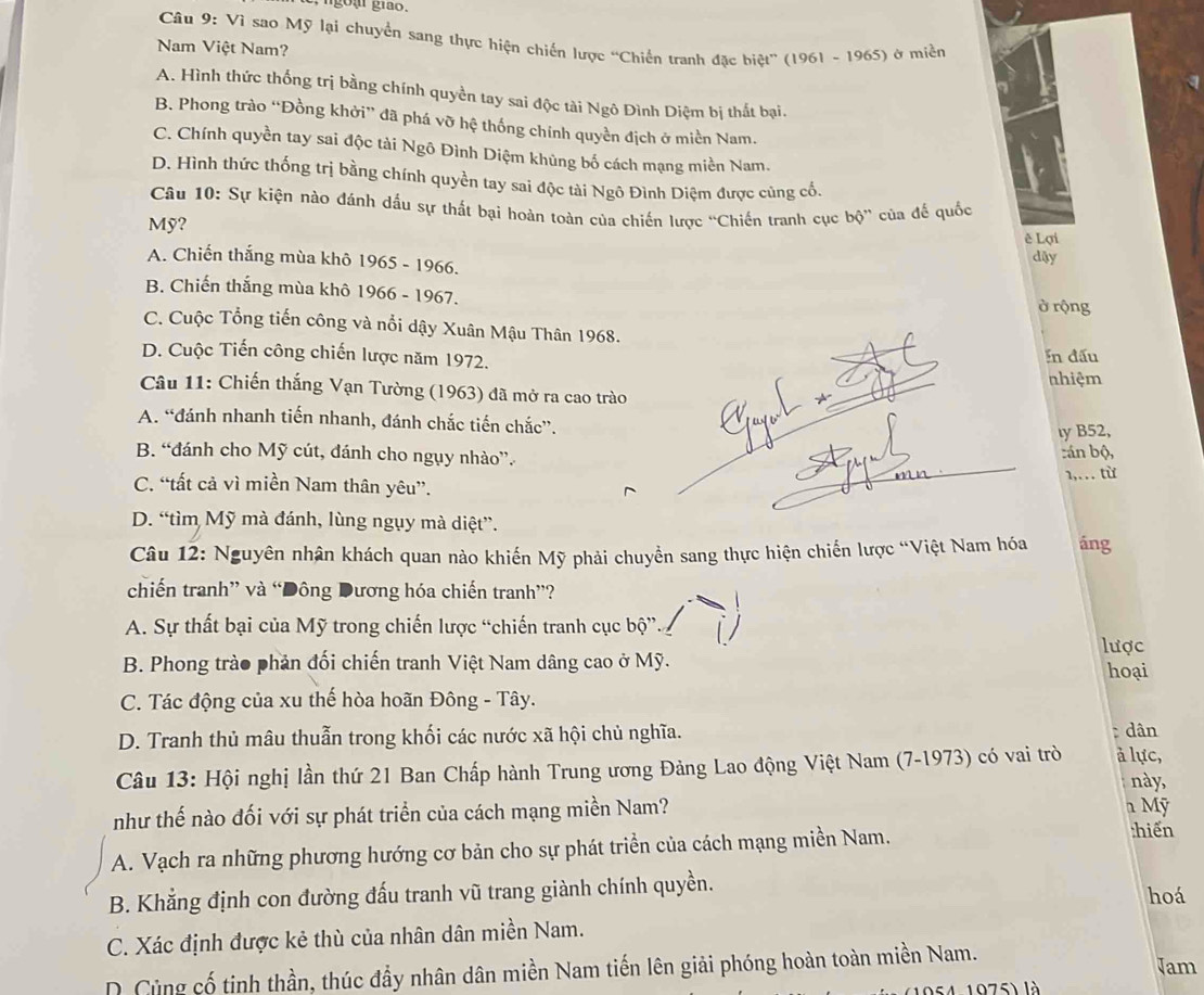 ại giao.
Câu 9: Vì sao Mỹ lại chuyển sang thực hiện chiến lược “Chiến tranh đặc biệt” (1961 - 1965) ở miền
Nam Việt Nam?
A. Hình thức thống trị bằng chính quyền tay sai độc tài Ngô Đình Diệm bị thất bại.
B. Phong trào “Đồng khởi” đã phá vỡ hệ thống chính quyền địch ở miền Nam.
C. Chính quyền tay sai độc tài Ngô Đình Diệm khủng bố cách mạng miền Nam.
D. Hình thức thống trị bằng chính quyền tay sai độc tài Ngô Đình Diệm được cùng cố.
Câu 10: Sự kiện nào đánh dấu sự thất bại hoàn toàn của chiến lược “Chiến tranh cục bộ” của đế quốc
ê Lợi
Mỹ? dậy
A. Chiến thắng mùa khô 1965 - 1966.
B. Chiến thắng mùa khô 1966 - 1967. ở rộng
C. Cuộc Tổng tiến công và nổi dậy Xuân Mậu Thân 1968.
D. Cuộc Tiến công chiến lược năm 1972. In đấu
nhiệm
Câu 11: Chiến thắng Vạn Tường (1963) đã mở ra cao trào
A. “đánh nhanh tiến nhanh, đánh chắc tiến chắc”.
ıy B52,
B. “đánh cho Mỹ cút, đánh cho ngụy nhào”. :án bộ,
1,… từ
C. “tất cả vì miền Nam thân yêu”.
D. “tìm Mỹ mà đánh, lùng ngụy mà diệt”.
Câu 12: Nguyên nhân khách quan nào khiến Mỹ phải chuyển sang thực hiện chiến lược “Việt Nam hóa áng
chiến tranh” và “Đông Dương hóa chiến tranh”?
A. Sự thất bại của Mỹ trong chiến lược “chiến tranh cục bộ”. lược
B. Phong trào phản đối chiến tranh Việt Nam dâng cao ở Mỹ. hoại
C. Tác động của xu thế hòa hoãn Đông - Tây.
D. Tranh thủ mâu thuẫn trong khối các nước xã hội chủ nghĩa.  dân
Câu 13: Hội nghị lần thứ 21 Ban Chấp hành Trung ương Đảng Lao động Việt Nam (7-1973) có vai trò à lực,
này,
như thế nào đối với sự phát triển của cách mạng miền Nam?
n Mỹ
A. Vạch ra những phương hướng cơ bản cho sự phát triển của cách mạng miền Nam.
:hiến
B. Khẳng định con đường đấu tranh vũ trang giành chính quyền.
hoá
C. Xác định được kẻ thù của nhân dân miền Nam.
D. Cùng cố tinh thần, thúc đầy nhân dân miền Nam tiến lên giải phóng hoàn toàn miền Nam. Jam
A 1075) là