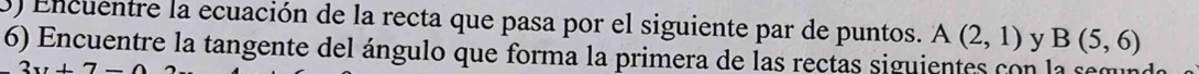 Encuentre la ecuación de la recta que pasa por el siguiente par de puntos. A(2,1) y B(5,6)
6) Encuentre la tangente del ángulo que forma la primera de las rectas siguientes con la semu
2x+7-