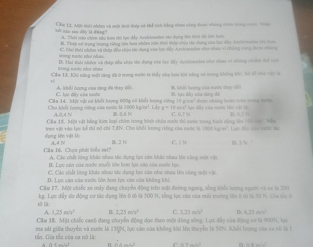 Một thỏi nhôm và một thỏi thép có thể tích bằng nhau cùng được nhúng chìm trong nước. Nhân
xét nào sau đây là đúng?
A. Thỏi nào chìm sâu hơn thì lực đẩy Archimedes tác dụng lên thỏi đó lớn hơn.
B. Thép có trọng lượng riêng lớn hơn nhôm nên thỏi thép chịu tác dụng của lực đầy Archimedes lớn hơn.
C. Hai thỏi nhôm và thép đều chịu tác dụng của lực đẩy Archimedes như nhau vì chúng cùng được nhúng
trong nước như nhau.
D. Hai thỏi nhôm và thép đều chịu tác dụng của lực đẩy Archimedes như nhau vì chúng chiếm thẻ tích
trong nước như nhau
Câu 13. Khi nâng một tảng đá ở trong nước ta thấy nhẹ hơn khi nâng nó trong không khí. Sở dĩ như vậy là
vì
A. khối lượng của tảng đá thay đổi. B. khối lượng của nước thay đồi
C. lực đầy của nước D. lực đầy của tảng đá
Câu 14. Một vật có khối lượng 600g có khối lượng riêng 10g/cm^3 được nhúng hoàn toàn trong nước.
Cho khối lượng riêng của nước là 1000kg/m^3. Lấy g=10m/s^2 lực đầy của nước lên vật là:
A.0,4 N B. 0,6 N C. 0,7 N D. 0.5 N
Câu 15. Một vật bằng kim loại chìm trong bình chứa nước thì nước trong bình dâng lên 100cm^3. Nếu
treo vật vào lực kế thì nó chỉ 7,8N. Cho khối lượng riêng của nước là 1000kg/m^3. Lực đẩy của nước tác
dụng lên vật là:
A.4 N B. 2 N C. 1 N D. 3 N '
Câu 16. Chọn phát biểu sai?
A. Các chất lỏng khác nhau tác dụng lực càn khác nhau lên cùng một vật.
B. Lực cản của nước muối lớn hơn lực cản của nước lọc.
C. Các chất lỏng khác nhau tác dụng lực cản như nhau lên cùng một vật.
D. Lực cản của nước lớn hơn lực cản của không khí.
Câu 17. Một chiếc xe máy đang chuyển động trên mặt đường ngang, tổng khối lượng người và xe là 200
kg. Lực đầy do động cơ tác dụng lên ô tô là 500 N, tổng lực cản của môi trường lên ô tô là 50 N. Gia tốc ô
tô là:
A. 1,25m/s^2 B. 2,25m/s^2 C. 3,25m/s^2 D. 4,25m/s^2
Câu 18. Một chiếc canô đang chuyển động dọc theo một dòng sông. Lực đầy của động cơ là 900N, lực
ma sát giữa thuyền và nước là 15QN, lực cản của không khí lên thuyền là 50N. Khối lượng của ca nô là 1
tấn. Gia tốc của ca nô là:
A 05m/s^2
B 0.6m/s^2
C. 0.7m/s^2 D. 0.8m/s^2
