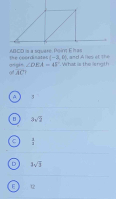 ABCD is a square. Point E has
the coordinates (-3,0) , and A lies at the
origin. ∠ DEA=45°. What is the length
of overline AC
A 3
B 3sqrt(2)
 3/2 
D 3sqrt(3)
E 12