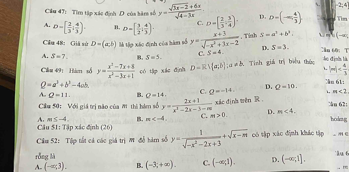 -2;4]
Câu 47: Tìm tập xác định D của hàm số y= (sqrt(3x-2)+6x)/sqrt(4-3x) . Cấu Tìm
A. D=[ 2/3 ; 4/3 ). B. D=[ 3/2 ; 4/3 )·
C. D=[ 2/3 ; 3/4 ). D. D=(-∈fty ; 4/3 ).
Câu 48: Giả sử D=(a;b) là tập xác định của hàm số y= (x+3)/sqrt(-x^2+3x-2) . Tính S=a^2+b^2. . m∈ (-∈fty ;
D. S=3.
A. S=7. B. S=5.
C. S=4.
Câu 60: T
Câu 49: Hàm số y= (x^2-7x+8)/x^2-3x+1  có tập xác định D=R| a;b ;a!= b. Tính giá trị biểu thức
đ c định là
. |m|
Q=a^3+b^3-4ab.
Câu 61:
A. Q=11. B. Q=14.
C. Q=-14. D. Q=10.
. m<2</tex>
Câu 50: Với giá trị nào của M thì hàm số y= (2x+1)/x^2-2x-3-m  xác định trên R .
Câu 2:
D. m<4.
C. m>0.
A. m≤ -4. B. m hoảng
Câu 51: Tập xác định (26)
Câu 52: Tập tất cả các giá trị M để hàm số y= 1/sqrt(-x^2-2x+3) +sqrt(x-m) có tập xác định khác tập .. m∈
rỗng là âu 6
A. (-∈fty ;3). B. (-3;+∈fty ). C. (-∈fty ;1).
D. (-∈fty ;1].
。 m