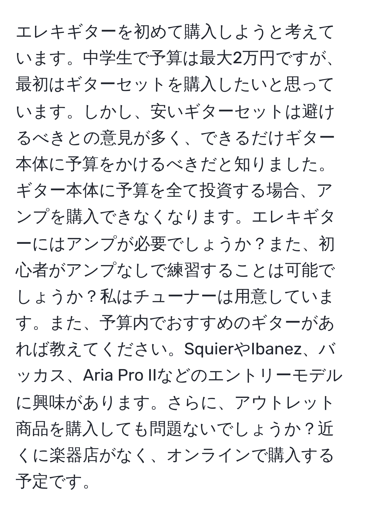 エレキギターを初めて購入しようと考えています。中学生で予算は最大2万円ですが、最初はギターセットを購入したいと思っています。しかし、安いギターセットは避けるべきとの意見が多く、できるだけギター本体に予算をかけるべきだと知りました。ギター本体に予算を全て投資する場合、アンプを購入できなくなります。エレキギターにはアンプが必要でしょうか？また、初心者がアンプなしで練習することは可能でしょうか？私はチューナーは用意しています。また、予算内でおすすめのギターがあれば教えてください。SquierやIbanez、バッカス、Aria Pro IIなどのエントリーモデルに興味があります。さらに、アウトレット商品を購入しても問題ないでしょうか？近くに楽器店がなく、オンラインで購入する予定です。