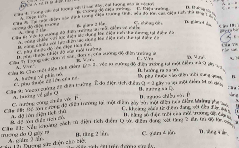 DACà A và B là điện tển
Cầu 4: Trong các đại lượng vật lí sau đây, đại lượng nào là véctơ?
A. a-b
B. Cường độ điện trường. C. Điện trường.
C. C=a
D. Đường sức đ7
A. Diện tích.
Câu 5: Tại một điểm xác định trong điện trường tĩnh, nếu độ lớn của điện tích thứ tăng 2 làn g
cường độ điện trường B. giảm 2 lần. C. không đổi. D. giàm 4 lằn Câu 18:1
A. tăng 2 lần.
Cầu 6: Véc tơ cường độ điện trường tại mỗi điểm có chiều. cùng chiều với lực điện tác dụng lên điện tích thử dương tại điểm đó.
~ E=
B. cùng chiều với lực điện tác dụng lên điện tích thứ tại điểm đỏ, gày ra bởi
C. phụ thuộc độ lớn điện tích thử.
Câu 19.
D. phụ thuộc nhiệt độ của môi trường.
Câu 7: Trong các đơn vị sau, đơn vị của cường độ điện trường là nào sau
B.V.m. C. V/m. D. V.m^2,
Câu 8: Cho một điện tích điểm Q>0 véc ơ cường độ điện trường tại một điểm mà Q gầy ra củn A. N
A. V/m^2.
B. hướng ra xa nó,
A. hướng về phía nó.
C. phụ thuộc độ lớn của nó.
D. phụ thuộc vào điện môi xung quanh B.
Cầu 9: Vectơ cường độ điện trường É do điện tích điểm Q<0</tex> gây ra tại một điểm M có chiều
B. hướng xa Q.
Câu
A. hướng về gần Q.
C. hướng cùng chiều với vector F.
D. ngược chiều với F
xàng
A
Câu 10: Độ lớn cường độ điện trường tại một điểm gây bởi một điện tích điểm không phụ thuộc
B
A. độ lớn điện tích thử.
C. khoảng cách từ điểm đang xét đến điện tích đã (
B. độ lớn điện tích đó.
D. hằng số điện môi của môi trường đặt điện tích ộ
Câu 11: Nếu khoảng cách từ điện tích điểm Q tới điểm dang xét tăng 2 lần thì độ lớn cường 
trường do Q gậy ra B. tăng 2 lần. C. giảm 4 lần. D. tăng 4 lần,
A. giảm 2 lần. i 
Câu 12: Đường sức điện cho biết
diện tích đặt trên đường sức ấy.