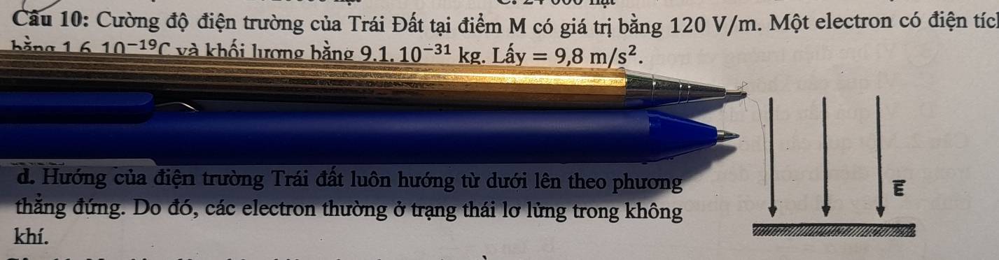 Cường độ điện trường của Trái Đất tại điểm M có giá trị bằng 120 V/m. Một electron có điện tíc 
h ằng 1 10^(-19)C và khối lương bằng _ 9.1.10^(-31)kg.Lhat ay=9,8m/s^2.
d. Hướng của điện trường Trái đất luôn hướng từ dưới lên theo phương 
E 
thắng đứng. Do đó, các electron thường ở trạng thái lơ lửng trong không 
khí.