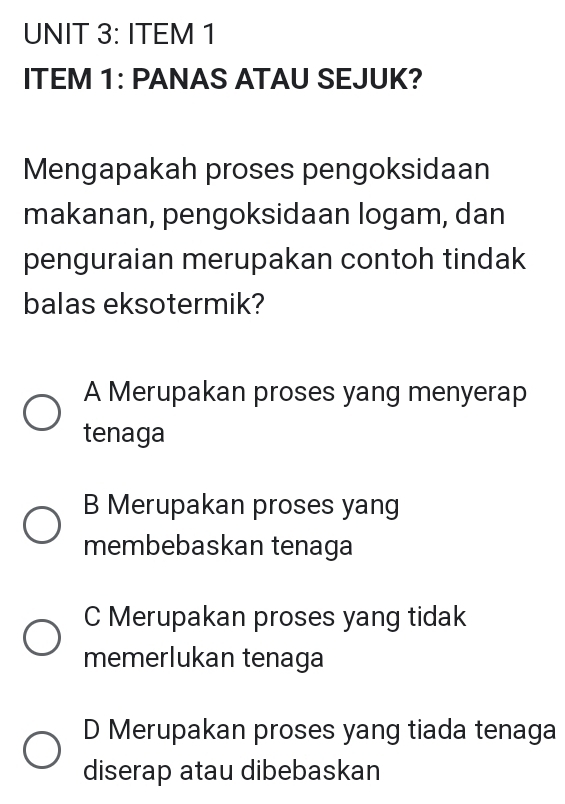 ITEM 1
ITEM 1: PANAS ATAU SEJUK?
Mengapakah proses pengoksidaan
makanan, pengoksidaan logam, dan
penguraian merupakan contoh tindak
balas eksotermik?
A Merupakan proses yang menyerap
tenaga
B Merupakan proses yang
membebaskan tenaga
C Merupakan proses yang tidak
memerlukan tenaga
D Merupakan proses yang tiada tenaga
diserap atau dibebaskan