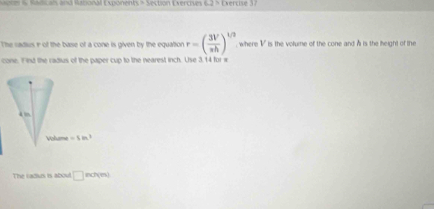 one &. Radicals and Rational Exponents > Section Exercises 6.2> Exercise 37
The radius r of the base of a cone is given by the equation r=( 3V/π h )^1/2 , where V is the volume of the cone and A is the height of the
cone. Find the radius of the paper cup to the nearest inch. Use 3.14 for 1
The radius is about □ nchies