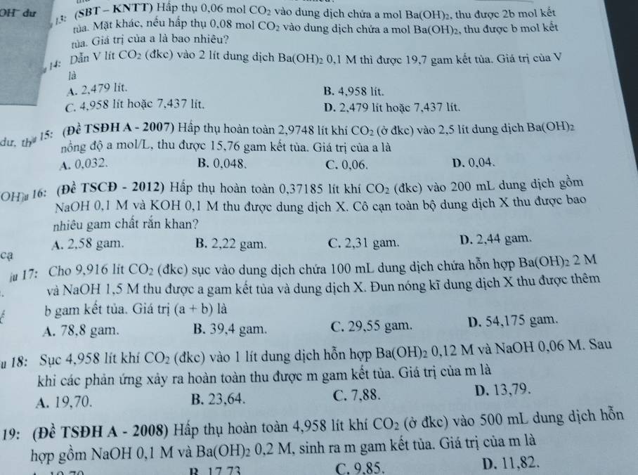 OH  dư 13: (SBT - KNTT) Hấp thụ 0,06 mol CO_2 vào dung dịch chứa a mol Ba(OH)_2 , thu được 2b mol kết
ma. Mặt khác, nếu hấp thụ 0,08 mol CO_2 vào dung dịch chứa a mol Ba(OH)_2
tủa. Giá trị của a là bao nhiêu? , thu được b mol kết
14: Dẫn V lít CO_2 (đkc) vào 2 lít dung dịch Ba(OH) 2 0,1 M thì được 19,7 gam kết tủa. Giá trị của V
là
A. 2.479 lit.
B. 4,958 lit.
C. 4,958 lít hoặc 7,437 lit. D. 2,479 lít hoặc 7,437 lít.
dư, th 15: (Đề TSĐH A - 2007) Hấp thụ hoàn toàn 2,9748 lít khí CO_2 (ở đkc) vào 2,5 lít dung dịch Ba(OH)_2
đồng độ a mol/L, thu được 15,76 gam kết tủa. Giá trị của a là
A. 0.032. B. 0.048. C. 0,06. D. 0,04.
OH*  16: (Để TSCĐ - 2012) Hấp thụ hoàn toàn 0,37185 lít khí CO_2 (đkc) vào 200 mL dung dịch gồm
NaOH 0,1 M và KOH 0,1 M thu được dung dịch X. Cô cạn toàn bộ dung dịch X thu được bao
nhiêu gam chất rắn khan?
A. 2,58 gam. B. 2,22 gam. C. 2,31 gam. D. 2,44 gam.
cạ
iu 17: Cho 9,916 lit CO_2 (đkc) sục vào dung dịch chứa 100 mL dung dịch chứa hỗn hợp Ba(OH)_2 2 M
và NaOH 1,5 M thu được a gam kết tủa và dung dịch X. Đun nóng kĩ dung dịch X thu được thêm
b gam kết tủa. Giá trị (a+b) là
A. 78,8 gam. B. 39,4 gam. C. 29,55 gam. D. 54,175 gam.
18: Sục 4,958 lít khí CO_2 (đkc) vào 1 lít dung dịch hỗn hợp Ba(OH)_20,12 M và NaOH 0,06 M. Sau
khi các phản ứng xảy ra hoàn toàn thu được m gam kết tủa. Giá trị của m là
A. 19,70. B. 23,64. C. 7,88. D. 13,79.
19: (Đề TSĐH A - 2008) Hấp thụ hoàn toàn 4,958 lít khí CO_2 (ở đkc) vào 500 mL dung dịch hỗn
hợp gồm NaOH 0,1 M và Ba(OH)₂ 0,2 M, sinh ra m gam kết tủa. Giá trị của m là
R 17 73 C. 9.85. D. 11,82.