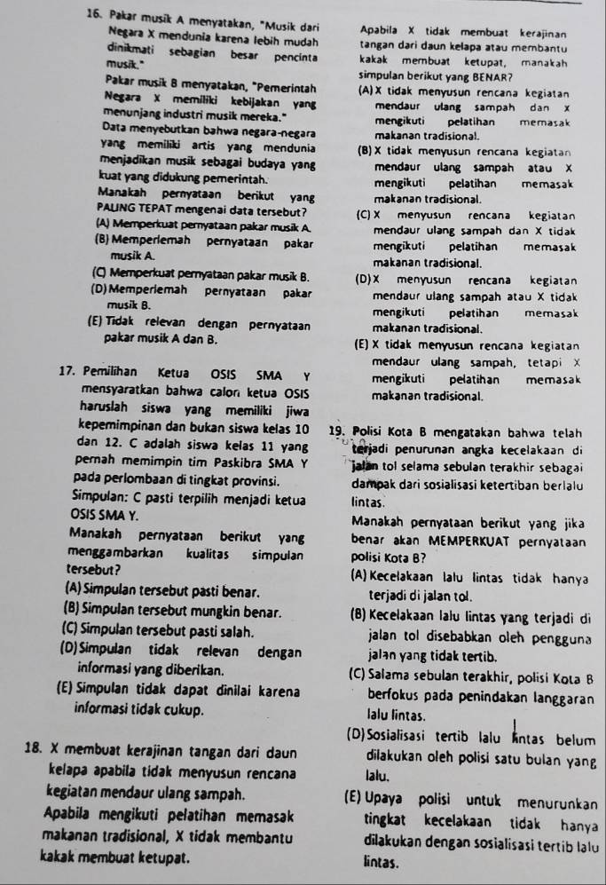 Pakar musik A menyatakan, "Musik dari Apabila X tidak membuat kerajinan
Negara X mendunia karena lebih mudah tangan dari daun kelapa atau membantu
dinikmati sebagian besar pencinta kakak membuat ketupat, manakah
musik." simpulan berikut yang BENAR?
Pakar musik 8 menyatakan, "Pemerintah (A)X tidak menyusun rencana kegiatan
Negara X memiliki kebijakan yang mendaur ulang sampah dan x
menunjang industri musik mereka." pelatihan memasak
Data menyebutkan bahwa negaraçnegara makanan tradisional.
yang memiliki artis yang mendunia (B)X tidak menyusun rencana kegiatan
menjadikan musik sebagai budaya yang mendaur ulang sampah atau X
kuat yang didukung pemerintah. mengikuti pelatihan memasak
Manakah pernyataan berikut yang makanan tradisional.
PALING TEPAT mengenai data tersebut? (C)X menyusun rencana kegiatan
(A) Memperkuat peryataan pakar musik A. mendaur ulang sampah dan X tidak
(B) Memperlemah pernyataan pakar mengikuti  pelatihan memasak
musik A. makanan tradisional.
(C) Memperkuat pernyataan pakar musik B. (D)X menyusun rencana kegiatan
(D) Memperiemah pernyataan pakar mendaur ulang sampah atau X tidak
musik B. mengikuti pelatihan memasak
(E) Tidak relevan dengan pernyataan makanan tradisional.
pakar musik A dan B. (E) X tidak menyusun rencana kegiatan
mendaur ulang sampah， tetapi X
17. Pemilihan Ketua OSIS SMA Y mengikuti pelatihan memasak
mensyaratkan bahwa calon ketua OSIS makanan tradisional.
haruslah siswa yang memiliki jiwa
kepemimpinan dan bukan siswa kelas 10 19. Polisi Kota B mengatakan bahwa telah
dan 12. C adalah siswa kelas 11 yang terjadi penurunan angka kecelakaan di 
pernah memimpin tim Paskibra SMA Y jalan tol selama sebulan terakhir sebagai
pada perlombaan di tingkat provinsi. dampak dari sosialisasi ketertiban berlalu
Simpulan: C pasti terpilih menjadi ketua lintas.
OSIS SMA Y.  Manakah pernyataan berikut yang jika
Manakah pernyataan berikut yang benar akan MEMPERKUAT pernyataan
menggambarkan kualitas simpulan polisi Kota B?
tersebut ? (A) Kecelakaan lalu lintas tidak hanya
(A) Simpulan tersebut pasti benar. terjadi di jalan tol.
(B) Simpulan tersebut mungkin benar. (B) Kecelakaan lalu lintas yang terjadi di
(C) Simpulan tersebut pasti salah.  jalan tol disebabkan oleh pengguna
(D)Simpulan tidak relevan dengan jalan yang tidak tertib.
informasi yang diberikan. (C) Salama sebulan terakhir, polisi Koιa В
(E) Simpulan tidak dapat dinilai karena berfokus pada penindakan langgaran
informasi tidak cukup. lalu lintas.
(D)Sosialisasi tertib lalu intas belum
18. X membuat kerajinan tangan dari daun dilakukan oleh polisi satu bulan yang 
kelapa apabila tidak menyusun rencana lalu.
kegiatan mendaur ulang sampah. (E) Upaya polisi untuk menurunkan
Apabila mengikuti pelatihan memasak tingkat kecelakaan tidak hanya 
makanan tradisional, X tidak membantu dilakukan dengan sosialisasi tertib lalu
kakak membuat ketupat. lintas.