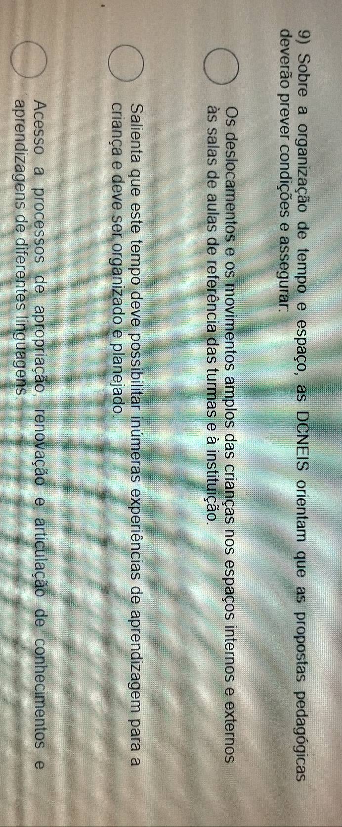 Sobre a organização de tempo e espaço, as DCNEIS orientam que as propostas pedagógicas
deverão prever condições e assegurar:
Os deslocamentos e os movimentos amplos das crianças nos espaços internos e externos
às salas de aulas de referência das turmas e à instituição
Salienta que este tempo deve possibilitar inúmeras experiências de aprendizagem para a
criança e deve ser organizado e planejado.
Acesso a processos de apropriação, renovação e articulação de conhecimentos e
aprendizagens de diferentes linguagens.