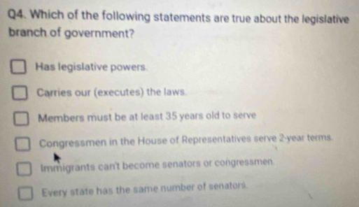 Which of the following statements are true about the legislative
branch of government?
Has legislative powers
Carries our (executes) the laws.
Members must be at least 35 years old to serve
Congressmen in the House of Representatives serve 2-year terms
Immigrants can't become senators or congressmen
Every state has the same number of senators.