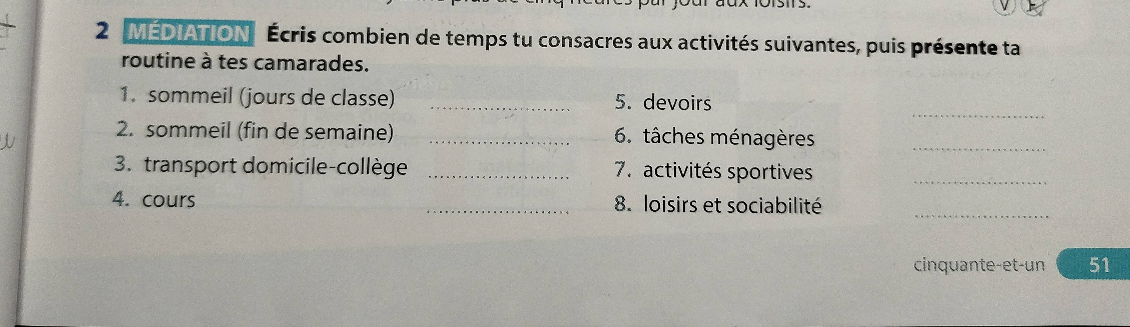 MEDIATION Écris combien de temps tu consacres aux activités suivantes, puis présente ta 
routine à tes camarades. 
_ 
1. sommeil (jours de classe) _5. devoirs 
2. sommeil (fin de semaine) _6. tâches ménagères_ 
3. transport domicile-collège _7. activités sportives_ 
_ 
4. cours _8. loisirs et sociabilité 
cinquante-et-un 51